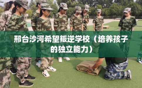 邢台沙河希望叛逆学校（培养孩子的独立能力）