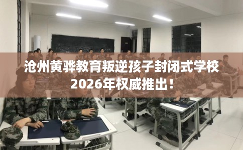 沧州黄骅教育叛逆孩子封闭式学校2026年权威推出！