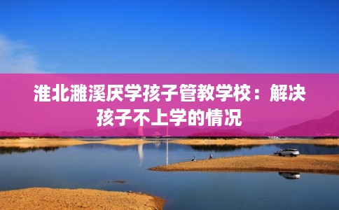 淮北濉溪厌学孩子管教学校：解决孩子不上学的情况