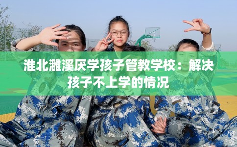 淮北濉溪厌学孩子管教学校：解决孩子不上学的情况