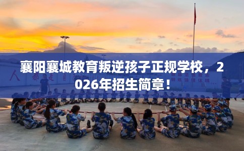 襄阳襄城教育叛逆孩子正规学校，2026年招生简章！