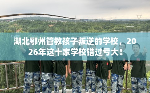 湖北鄂州管教孩子叛逆的学校，2026年这十家学校错过亏大！