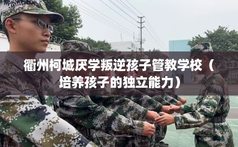 衢州柯城厌学叛逆孩子管教学校（培养孩子的独立能力）