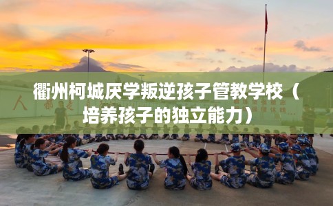 衢州柯城厌学叛逆孩子管教学校（培养孩子的独立能力）