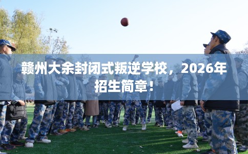 赣州大余封闭式叛逆学校，2026年招生简章！