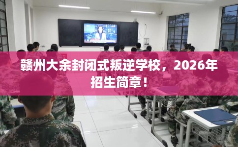 赣州大余封闭式叛逆学校，2026年招生简章！