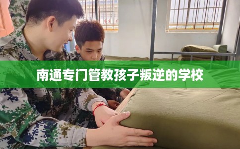 南通专门管教孩子叛逆的学校