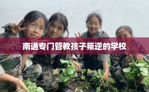 南通专门管教孩子叛逆的学校