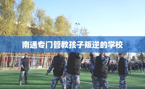 南通专门管教孩子叛逆的学校