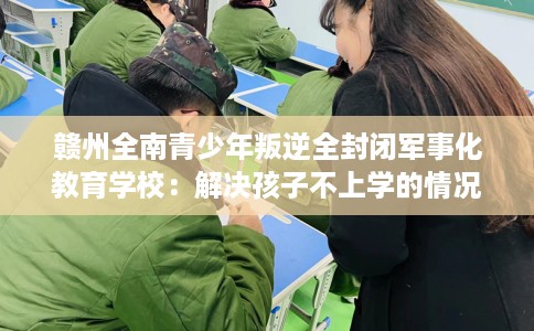 赣州全南青少年叛逆全封闭军事化教育学校：解决孩子不上学的情况
