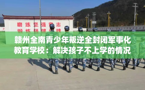 赣州全南青少年叛逆全封闭军事化教育学校：解决孩子不上学的情况