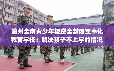 赣州全南青少年叛逆全封闭军事化教育学校：解决孩子不上学的情况