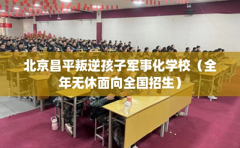 北京昌平叛逆孩子军事化学校（全年无休面向全国招生）