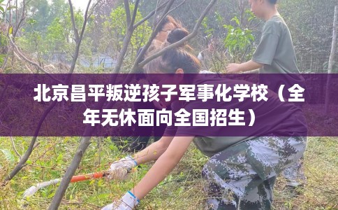 北京昌平叛逆孩子军事化学校（全年无休面向全国招生）