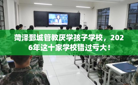 菏泽鄄城管教厌学孩子学校，2026年这十家学校错过亏大！