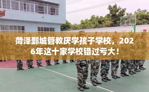 菏泽鄄城管教厌学孩子学校，2026年这十家学校错过亏大！