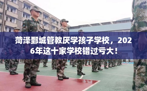 菏泽鄄城管教厌学孩子学校，2026年这十家学校错过亏大！