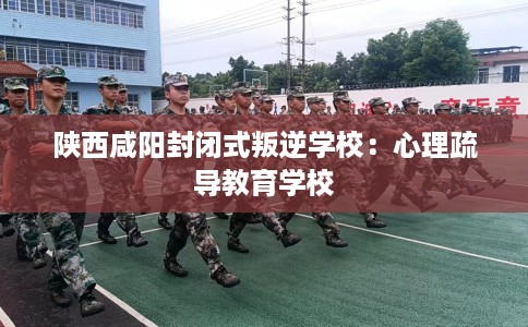 陕西咸阳封闭式叛逆学校：心理疏导教育学校