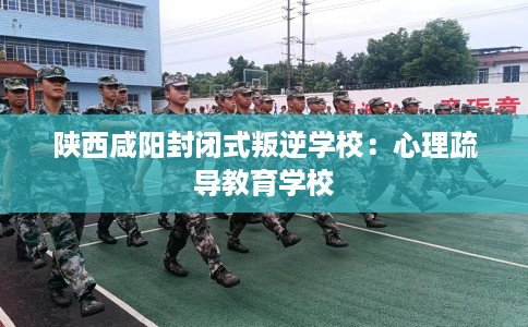 陕西咸阳封闭式叛逆学校：心理疏导教育学校