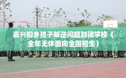 嘉兴桐乡孩子叛逆问题封闭学校（全年无休面向全国招生）