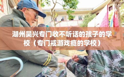 湖州吴兴专门收不听话的孩子的学校（专门戒游戏瘾的学校）