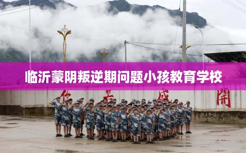 临沂蒙阴叛逆期问题小孩教育学校