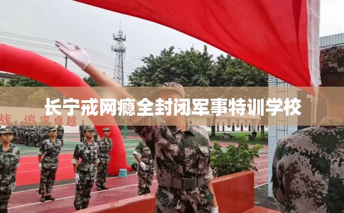 长宁戒网瘾全封闭军事特训学校