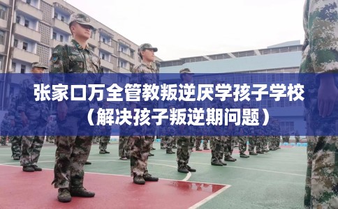 张家口万全管教叛逆厌学孩子学校（解决孩子叛逆期问题）