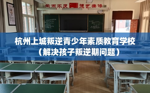 杭州上城叛逆青少年素质教育学校（解决孩子叛逆期问题）