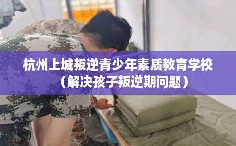 杭州上城叛逆青少年素质教育学校（解决孩子叛逆期问题）