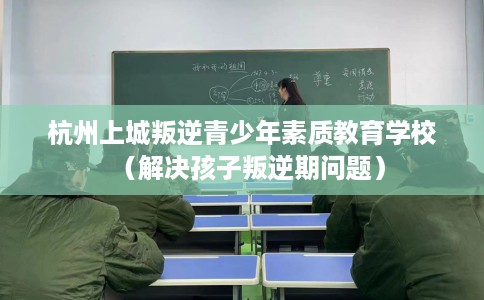 杭州上城叛逆青少年素质教育学校（解决孩子叛逆期问题）