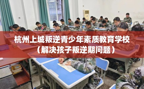 杭州上城叛逆青少年素质教育学校（解决孩子叛逆期问题）