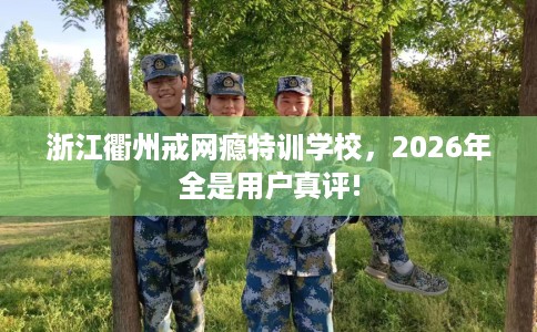 浙江衢州戒网瘾特训学校，2026年全是用户真评!