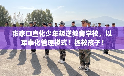 张家口宣化少年叛逆教育学校，以军事化管理模式！拯救孩子！