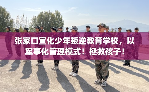 张家口宣化少年叛逆教育学校，以军事化管理模式！拯救孩子！