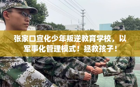 张家口宣化少年叛逆教育学校，以军事化管理模式！拯救孩子！