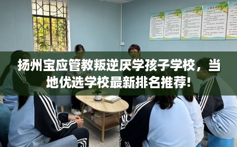 扬州宝应管教叛逆厌学孩子学校，当地优选学校最新排名推荐!