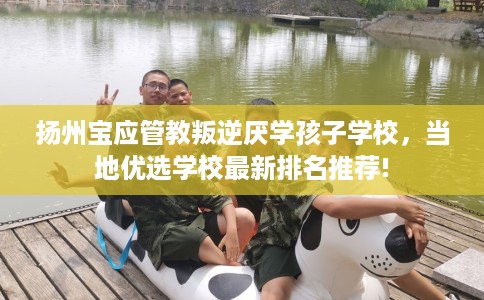扬州宝应管教叛逆厌学孩子学校，当地优选学校最新排名推荐!