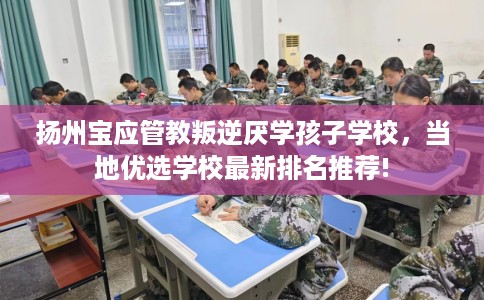 扬州宝应管教叛逆厌学孩子学校，当地优选学校最新排名推荐!