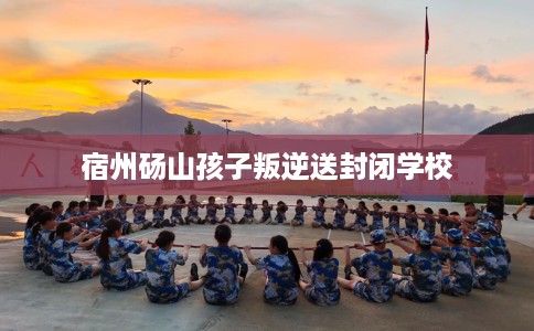 宿州砀山孩子叛逆送封闭学校