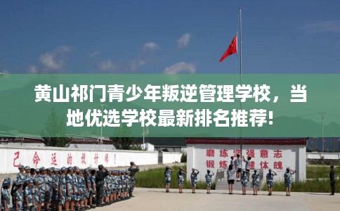 黄山祁门青少年叛逆管理学校，当地优选学校最新排名推荐!