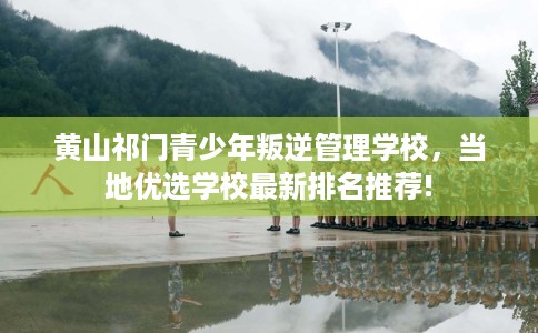 黄山祁门青少年叛逆管理学校，当地优选学校最新排名推荐!