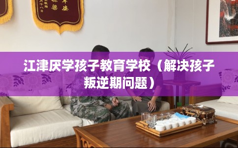 江津厌学孩子教育学校（解决孩子叛逆期问题）