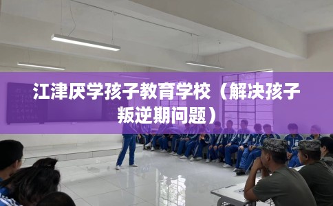江津厌学孩子教育学校（解决孩子叛逆期问题）