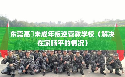 东莞高埗未成年叛逆管教学校（解决在家躺平的情况）