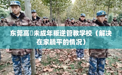 东莞高埗未成年叛逆管教学校（解决在家躺平的情况）