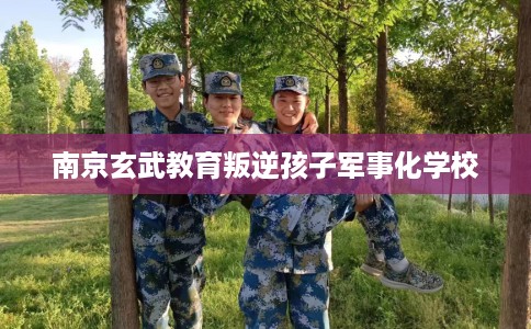 南京玄武教育叛逆孩子军事化学校