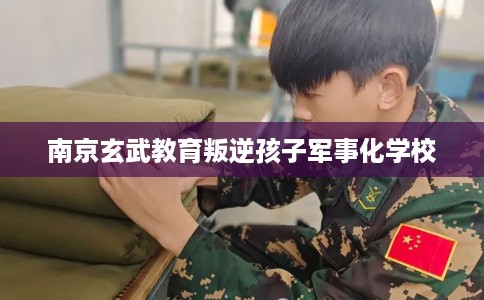 南京玄武教育叛逆孩子军事化学校