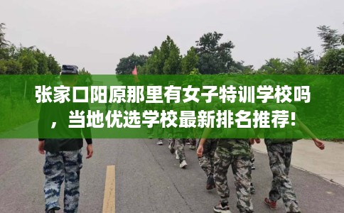 张家口阳原那里有女子特训学校吗，当地优选学校最新排名推荐!