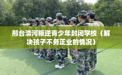 邢台清河叛逆青少年封闭学校（解决孩子不务正业的情况）